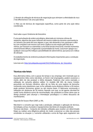 2. Através da utilização de técnicas de negociação que otimizem a efetividade do risco
(“risk effectiveness”) de uma ação tática;

3. Pelo uso de técnicas de negociação específicas, como parte de uma ação tática
coordenada.

                                               -

Você sabe o que é Síndrome de Estocolmo

É uma perturbação de ordem psicológica, detectada em inúmeras vítimas de
seqüestro, algumas das quais sofreram até mesmo violências durante a permanência
no cativeiro, por parte dos seus algozes, e que, não obstando a isso, passaram a olhá-
los com simpatia e até mesmo com amor. Explica-se esta reação pelo fato de as
vítimas, por haverem se submetido a uma forte tensão emocional, vivendo momentos
extremamente difíceis, imaginando a proximidade da morte, costumam apegar-se a
qualquer coisa que lhe indique a possibilidade de sobrevivência, que possa ser a tábua
de salvação.

O estabelecimento da síndrome produzirá informações importantes para a condução
da negociação.

Leia mais em: http://pt.wikipedia.org/wiki/S%C3%ADndrome_de_Estocolmo



Técnicas não-letais
Essa alternativa tática, com o passar do tempo e seu emprego, tem mostrado que os
equipamentos tidos como não-letais, se forem mal empregados, podem ocasionar a
morte, além de não produzir o efeito desejado. Podemos citar como exemplo, a
utilização do cartucho plástico calibre 12, modelo AM 403, da marca Condor,
possuindo um formato cilíndrico, além de ser feito de uma espécie de borracha,
conhecida como elastômero, que, se for utilizado numa distância inferior a 20 metros,
pode produzir ferimentos graves ou até mesmo letais. O fabricante recomenda a
utilização em distâncias de 20 metros, fazendo com que, se tal agente não-letal for
usado numa distância acima do recomendado, não produzirá as fortes dores que se
deseja produzir para alcançar a intimidação psicológica e o efeito dissuasivo de
manifestantes.

Segundo De Souza e Riani (2007, p. 04),

Não-letal é o conceito que rege toda a produção, utilização e aplicação de técnicas,
tecnologias, armas, munições e equipamentos não-letais em atuações policiais.
Técnicas não-letais – Conjunto de métodos utilizados para resolver um determinado
litígio ou realizar uma diligência policial, de modo a preservar as vidas das pessoas
envolvidas na situação (...) somente utilizando a arma de fogo após esgotarem tais

Curso Gerenciamento de crises – Módulo 3                             www.fabricadecursos.com.br
SENASP/MJ - Última atualização em 08/05/2008
 