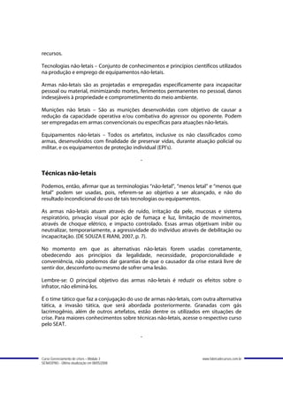 recursos.

Tecnologias não-letais – Conjunto de conhecimentos e princípios científicos utilizados
na produção e emprego de equipamentos não-letais.

Armas não-letais são as projetadas e empregadas especificamente para incapacitar
pessoal ou material, minimizando mortes, ferimentos permanentes no pessoal, danos
indesejáveis à propriedade e comprometimento do meio ambiente.

Munições não letais – São as munições desenvolvidas com objetivo de causar a
redução da capacidade operativa e/ou combativa do agressor ou oponente. Podem
ser empregadas em armas convencionais ou específicas para atuações não-letais.

Equipamentos não-letais – Todos os artefatos, inclusive os não classificados como
armas, desenvolvidos com finalidade de preservar vidas, durante atuação policial ou
militar, e os equipamentos de proteção individual (EPI’s).

                                               -

Técnicas não-letais
Podemos, então, afirmar que as terminologias “não-letal”, “menos letal” e “menos que
letal” podem ser usadas, pois, referem-se ao objetivo a ser alcançado, e não do
resultado incondicional do uso de tais tecnologias ou equipamentos.

As armas não-letais atuam através de ruído, irritação da pele, mucosas e sistema
respiratório, privação visual por ação de fumaça e luz, limitação de movimentos,
através de choque elétrico, e impacto controlado. Essas armas objetivam inibir ou
neutralizar, temporariamente, a agressividade do indivíduo através de debilitação ou
incapacitação. (DE SOUZA E RIANI, 2007, p. 7).

No momento em que as alternativas não-letais forem usadas corretamente,
obedecendo aos princípios da legalidade, necessidade, proporcionalidade e
conveniência, não podemos dar garantias de que o causador da crise estará livre de
sentir dor, desconforto ou mesmo de sofrer uma lesão.

Lembre-se: O principal objetivo das armas não-letais é reduzir os efeitos sobre o
infrator, não eliminá-los.

É o time tático que faz a conjugação do uso de armas não-letais, com outra alternativa
tática, a invasão tática, que será abordada posteriormente. Granadas com gás
lacrimogênio, além de outros artefatos, estão dentre os utilizados em situações de
crise. Para maiores conhecimentos sobre técnicas não-letais, acesse o respectivo curso
pelo SEAT.

                                               -


Curso Gerenciamento de crises – Módulo 3                             www.fabricadecursos.com.br
SENASP/MJ - Última atualização em 08/05/2008
 