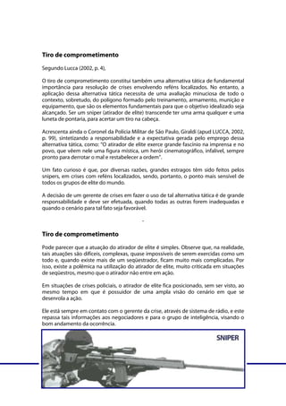 Tiro de comprometimento
Segundo Lucca (2002, p. 4),

O tiro de comprometimento constitui também uma alternativa tática de fundamental
importância para resolução de crises envolvendo reféns localizados. No entanto, a
aplicação dessa alternativa tática necessita de uma avaliação minuciosa de todo o
contexto, sobretudo, do polígono formado pelo treinamento, armamento, munição e
equipamento, que são os elementos fundamentais para que o objetivo idealizado seja
alcançado. Ser um sniper (atirador de elite) transcende ter uma arma qualquer e uma
luneta de pontaria, para acertar um tiro na cabeça.

Acrescenta ainda o Coronel da Polícia Militar de São Paulo, Giraldi (apud LUCCA, 2002,
p. 99), sintetizando a responsabilidade e a expectativa gerada pelo emprego dessa
alternativa tática, como: “O atirador de elite exerce grande fascínio na imprensa e no
povo, que vêem nele uma figura mística, um herói cinematográfico, infalível, sempre
pronto para derrotar o mal e restabelecer a ordem”.

Um fato curioso é que, por diversas razões, grandes estragos têm sido feitos pelos
snipers, em crises com reféns localizados, sendo, portanto, o ponto mais sensível de
todos os grupos de elite do mundo.

A decisão de um gerente de crises em fazer o uso de tal alternativa tática é de grande
responsabilidade e deve ser efetuada, quando todas as outras forem inadequadas e
quando o cenário para tal fato seja favorável.

                                               -

Tiro de comprometimento
Pode parecer que a atuação do atirador de elite é simples. Observe que, na realidade,
tais atuações são difíceis, complexas, quase impossíveis de serem exercidas como um
todo e, quando existe mais de um seqüestrador, ficam muito mais complicadas. Por
isso, existe a polêmica na utilização do atirador de elite, muito criticada em situações
de seqüestros, mesmo que o atirador não entre em ação.

Em situações de crises policiais, o atirador de elite fica posicionado, sem ser visto, ao
mesmo tempo em que é possuidor de uma ampla visão do cenário em que se
desenrola a ação.

Ele está sempre em contato com o gerente da crise, através de sistema de rádio, e este
repassa tais informações aos negociadores e para o grupo de inteligência, visando o
bom andamento da ocorrência.




Curso Gerenciamento de crises – Módulo 3                               www.fabricadecursos.com.br
SENASP/MJ - Última atualização em 08/05/2008
 