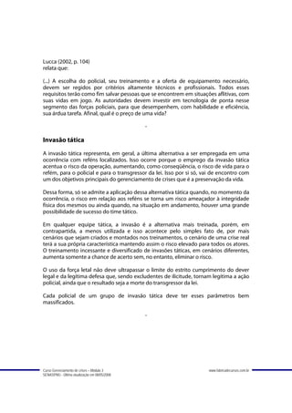 Lucca (2002, p. 104)
relata que:

(...) A escolha do policial, seu treinamento e a oferta de equipamento necessário,
devem ser regidos por critérios altamente técnicos e profissionais. Todos esses
requisitos terão como fim salvar pessoas que se encontrem em situações aflitivas, com
suas vidas em jogo. As autoridades devem investir em tecnologia de ponta nesse
segmento das forças policiais, para que desempenhem, com habilidade e eficiência,
sua árdua tarefa. Afinal, qual é o preço de uma vida?

                                               -

Invasão tática
A invasão tática representa, em geral, a última alternativa a ser empregada em uma
ocorrência com reféns localizados. Isso ocorre porque o emprego da invasão tática
acentua o risco da operação, aumentando, como conseqüência, o risco de vida para o
refém, para o policial e para o transgressor da lei. Isso por si só, vai de encontro com
um dos objetivos principais do gerenciamento de crises que é a preservação da vida.

Dessa forma, só se admite a aplicação dessa alternativa tática quando, no momento da
ocorrência, o risco em relação aos reféns se torna um risco ameaçador à integridade
física dos mesmos ou ainda quando, na situação em andamento, houver uma grande
possibilidade de sucesso do time tático.

Em qualquer equipe tática, a invasão é a alternativa mais treinada, porém, em
contrapartida, a menos utilizada e isso acontece pelo simples fato de, por mais
cenários que sejam criados e montados nos treinamentos, o cenário de uma crise real
terá a sua própria característica mantendo assim o risco elevado para todos os atores.
O treinamento incessante e diversificado de invasões táticas, em cenários diferentes,
aumenta somente a chance de acerto sem, no entanto, eliminar o risco.

O uso da força letal não deve ultrapassar o limite do estrito cumprimento do dever
legal e da legítima defesa que, sendo excludentes de ilicitude, tornam legítima a ação
policial, ainda que o resultado seja a morte do transgressor da lei.

Cada policial de um grupo de invasão tática deve ter esses parâmetros bem
massificados.

                                               -




Curso Gerenciamento de crises – Módulo 3                              www.fabricadecursos.com.br
SENASP/MJ - Última atualização em 08/05/2008
 