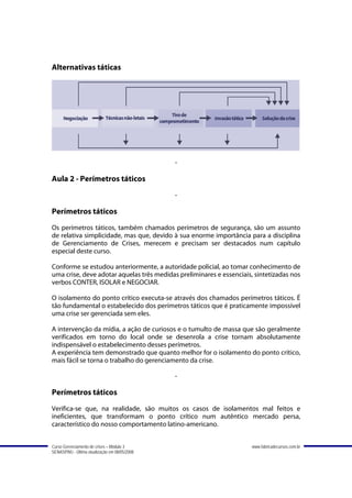 Alternativas táticas




                                               -

Aula 2 - Perímetros táticos
                                               -

Perímetros táticos
Os perímetros táticos, também chamados perímetros de segurança, são um assunto
de relativa simplicidade, mas que, devido à sua enorme importância para a disciplina
de Gerenciamento de Crises, merecem e precisam ser destacados num capítulo
especial deste curso.

Conforme se estudou anteriormente, a autoridade policial, ao tomar conhecimento de
uma crise, deve adotar aquelas três medidas preliminares e essenciais, sintetizadas nos
verbos CONTER, ISOLAR e NEGOCIAR.

O isolamento do ponto crítico executa-se através dos chamados perímetros táticos. É
tão fundamental o estabelecido dos perímetros táticos que é praticamente impossível
uma crise ser gerenciada sem eles.

A intervenção da mídia, a ação de curiosos e o tumulto de massa que são geralmente
verificados em torno do local onde se desenrola a crise tornam absolutamente
indispensável o estabelecimento desses perímetros.
A experiência tem demonstrado que quanto melhor for o isolamento do ponto crítico,
mais fácil se torna o trabalho do gerenciamento da crise.

                                               -

Perímetros táticos
Verifica-se que, na realidade, são muitos os casos de isolamentos mal feitos e
ineficientes, que transformam o ponto crítico num autêntico mercado persa,
característico do nosso comportamento latino-americano.


Curso Gerenciamento de crises – Módulo 3                              www.fabricadecursos.com.br
SENASP/MJ - Última atualização em 08/05/2008
 