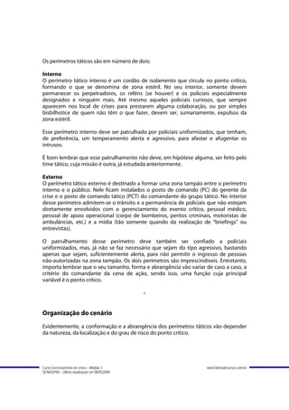 Os perímetros táticos são em número de dois:

Interno
O perímetro tático interno é um cordão de isolamento que circula no ponto crítico,
formando o que se denomina de zona estéril. No seu interior, somente devem
permanecer os perpetradores, os reféns (se houver) e os policiais especialmente
designados e ninguém mais. Até mesmo aqueles policiais curiosos, que sempre
aparecem nos local de crises para prestarem alguma colaboração, ou por simples
bisbilhotice de quem não têm o que fazer, devem ser, sumariamente, expulsos da
zona estéril.

Esse perímetro interno deve ser patrulhado por policiais uniformizados, que tenham,
de preferência, um temperamento alerta e agressivo, para afastar e afugentar os
intrusos.

É bom lembrar que esse patrulhamento não deve, em hipótese alguma, ser feito pelo
time tático, cuja missão é outra, já estudada anteriormente.

Externo
O perímetro tático externo é destinado a formar uma zona tampão entre o perímetro
interno e o público. Nele ficam instalados o posto de comando (PC) do gerente da
crise e o posto de comando tático (PCT) do comandante do grupo tático. No interior
desse perímetro admitem-se o trânsito e a permanência de policiais que não estejam
diretamente envolvidos com o gerenciamento do evento crítico, pessoal médico,
pessoal de apoio operacional (corpo de bombeiros, peritos criminais, motoristas de
ambulâncias, etc.) e a mídia (tão somente quando da realização de “briefings” ou
entrevistas).

O patrulhamento desse perímetro deve também ser confiado a policiais
uniformizados, mas, já não se faz necessário que sejam do tipo agressivo, bastando
apenas que sejam, suficientemente alerta, para não permitir o ingresso de pessoas
não-autorizadas na zona tampão. Os dois perímetros são imprescindíveis. Entretanto,
importa lembrar que o seu tamanho, forma e abrangência vão variar de caso a caso, a
critério do comandante da cena de ação, sendo isso, uma função cuja principal
variável é o ponto crítico.

                                               -


Organização do cenário
Evidentemente, a conformação e a abrangência dos perímetros táticos vão depender
da natureza, da localização e do grau de risco do ponto crítico.




Curso Gerenciamento de crises – Módulo 3                          www.fabricadecursos.com.br
SENASP/MJ - Última atualização em 08/05/2008
 