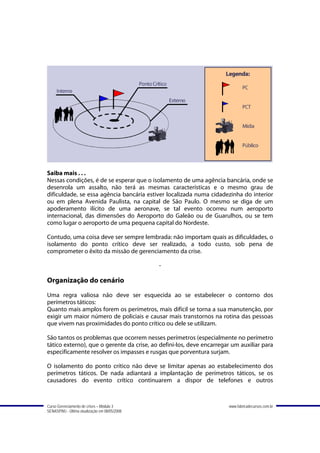 Saiba mais . . .
Nessas condições, é de se esperar que o isolamento de uma agência bancária, onde se
desenrola um assalto, não terá as mesmas características e o mesmo grau de
dificuldade, se essa agência bancária estiver localizada numa cidadezinha do interior
ou em plena Avenida Paulista, na capital de São Paulo. O mesmo se diga de um
apoderamento ilícito de uma aeronave, se tal evento ocorreu num aeroporto
internacional, das dimensões do Aeroporto do Galeão ou de Guarulhos, ou se tem
como lugar o aeroporto de uma pequena capital do Nordeste.

Contudo, uma coisa deve ser sempre lembrada: não importam quais as dificuldades, o
isolamento do ponto crítico deve ser realizado, a todo custo, sob pena de
comprometer o êxito da missão de gerenciamento da crise.

                                               -

Organização do cenário
Uma regra valiosa não deve ser esquecida ao se estabelecer o contorno dos
perímetros táticos:
Quanto mais amplos forem os perímetros, mais difícil se torna a sua manutenção, por
exigir um maior número de policiais e causar mais transtornos na rotina das pessoas
que vivem nas proximidades do ponto crítico ou dele se utilizam.

São tantos os problemas que ocorrem nesses perímetros (especialmente no perímetro
tático externo), que o gerente da crise, ao defini-los, deve encarregar um auxiliar para
especificamente resolver os impasses e rusgas que porventura surjam.

O isolamento do ponto crítico não deve se limitar apenas ao estabelecimento dos
perímetros táticos. De nada adiantará a implantação de perímetros táticos, se os
causadores do evento crítico continuarem a dispor de telefones e outros



Curso Gerenciamento de crises – Módulo 3                              www.fabricadecursos.com.br
SENASP/MJ - Última atualização em 08/05/2008
 
