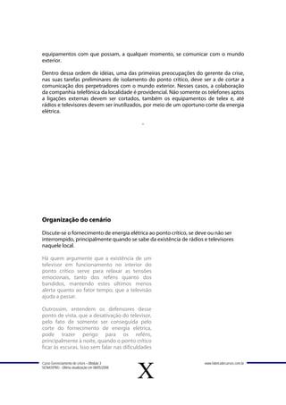 equipamentos com que possam, a qualquer momento, se comunicar com o mundo
exterior.

Dentro dessa ordem de idéias, uma das primeiras preocupações do gerente da crise,
nas suas tarefas preliminares de isolamento do ponto crítico, deve ser a de cortar a
comunicação dos perpetradores com o mundo exterior. Nesses casos, a colaboração
da companhia telefônica da localidade é providencial. Não somente os telefones aptos
a ligações externas devem ser cortados, também os equipamentos de telex e, até
rádios e televisores devem ser inutilizados, por meio de um oportuno corte da energia
elétrica.

                                               -




Organização do cenário
Discute-se o fornecimento de energia elétrica ao ponto crítico, se deve ou não ser
interrompido, principalmente quando se sabe da existência de rádios e televisores
naquele local.

Há quem argumente que a existência de um
televisor em funcionamento no interior do
ponto crítico serve para relaxar as tensões
emocionais, tanto dos reféns quanto dos
bandidos, mantendo estes últimos menos
alerta quanto ao fator tempo, que a televisão
ajuda a passar.

Outrossim, entendem os defensores desse
ponto de vista, que a desativação do televisor,
pelo fato de somente ser conseguida pelo
corte do fornecimento de energia elétrica,
pode trazer perigo para os reféns,
principalmente à noite, quando o ponto crítico
ficar às escuras. Isso sem falar nas dificuldades

Curso Gerenciamento de crises – Módulo 3                             www.fabricadecursos.com.br
SENASP/MJ - Última atualização em 08/05/2008

                                               X
 