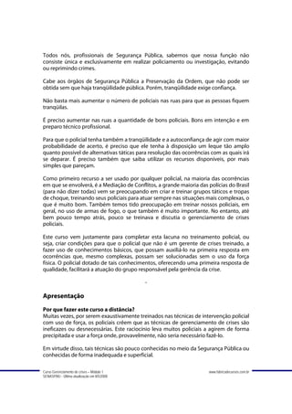 Todos nós, profissionais de Segurança Pública, sabemos que nossa função não
consiste única e exclusivamente em realizar policiamento ou investigação, evitando
ou reprimindo crimes.

Cabe aos órgãos de Segurança Pública a Preservação da Ordem, que não pode ser
obtida sem que haja tranqüilidade pública. Porém, tranqüilidade exige confiança.

Não basta mais aumentar o número de policiais nas ruas para que as pessoas fiquem
tranqüilas.

É preciso aumentar nas ruas a quantidade de bons policiais. Bons em intenção e em
preparo técnico profissional.

Para que o policial tenha também a tranqüilidade e a autoconfiança de agir com maior
probabilidade de acerto, é preciso que ele tenha à disposição um leque tão amplo
quanto possível de alternativas táticas para resolução das ocorrências com as quais irá
se deparar. É preciso também que saiba utilizar os recursos disponíveis, por mais
simples que pareçam.

Como primeiro recurso a ser usado por qualquer policial, na maioria das ocorrências
em que se envolverá, é a Mediação de Conflitos, a grande maioria das polícias do Brasil
(para não dizer todas) vem se preocupando em criar e treinar grupos táticos e tropas
de choque, treinando seus policiais para atuar sempre nas situações mais complexas, o
que é muito bom. Também temos tido preocupação em treinar nossos policiais, em
geral, no uso de armas de fogo, o que também é muito importante. No entanto, até
bem pouco tempo atrás, pouco se treinava e discutia o gerenciamento de crises
policiais.

Este curso vem justamente para completar esta lacuna no treinamento policial, ou
seja, criar condições para que o policial que não é um gerente de crises treinado, a
fazer uso de conhecimentos básicos, que possam auxiliá-lo na primeira resposta em
ocorrências que, mesmo complexas, possam ser solucionadas sem o uso da força
física. O policial dotado de tais conhecimentos, oferecendo uma primeira resposta de
qualidade, facilitará a atuação do grupo responsável pela gerência da crise.

                                             -

Apresentação
Por que fazer este curso a distância?
Muitas vezes, por serem exaustivamente treinados nas técnicas de intervenção policial
com uso de força, os policiais crêem que as técnicas de gerenciamento de crises são
ineficazes ou desnecessárias. Este raciocínio leva muitos policiais a agirem de forma
precipitada e usar a força onde, provavelmente, não seria necessário fazê-lo.

Em virtude disso, tais técnicas são pouco conhecidas no meio da Segurança Pública ou
conhecidas de forma inadequada e superficial.

Curso Gerenciamento de crises – Módulo 1                              www.fabricadecursos.com.br
SENASP/MJ - Última atualização em 8/5/2008
 