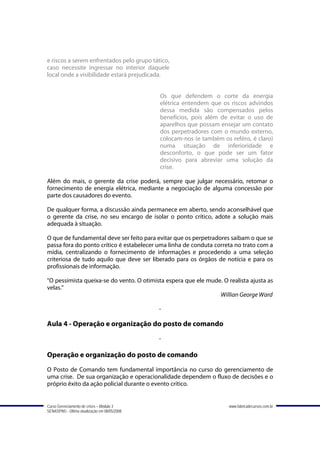 e riscos a serem enfrentados pelo grupo tático,
caso necessite ingressar no interior daquele
local onde a visibilidade estará prejudicada.


                                               Os que defendem o corte da energia
                                               elétrica entendem que os riscos advindos
                                               dessa medida são compensados pelos
                                               benefícios, pois além de evitar o uso de
                                               aparelhos que possam ensejar um contato
                                               dos perpetradores com o mundo externo,
                                               colocam-nos (e também os reféns, é claro)
                                               numa situação de inferioridade e
                                               desconforto, o que pode ser um fator
                                               decisivo para abreviar uma solução da
                                               crise.

Além do mais, o gerente da crise poderá, sempre que julgar necessário, retomar o
fornecimento de energia elétrica, mediante a negociação de alguma concessão por
parte dos causadores do evento.

De qualquer forma, a discussão ainda permanece em aberto, sendo aconselhável que
o gerente da crise, no seu encargo de isolar o ponto crítico, adote a solução mais
adequada à situação.

O que de fundamental deve ser feito para evitar que os perpetradores saibam o que se
passa fora do ponto crítico é estabelecer uma linha de conduta correta no trato com a
mídia, centralizando o fornecimento de informações e procedendo a uma seleção
criteriosa de tudo aquilo que deve ser liberado para os órgãos de notícia e para os
profissionais de informação.

"O pessimista queixa-se do vento. O otimista espera que ele mude. O realista ajusta as
velas."
                                                                Willian George Ward

                                               -

Aula 4 - Operação e organização do posto de comando
                                               -

Operação e organização do posto de comando
O Posto de Comando tem fundamental importância no curso do gerenciamento de
uma crise. De sua organização e operacionalidade dependem o fluxo de decisões e o
próprio êxito da ação policial durante o evento crítico.


Curso Gerenciamento de crises – Módulo 3                                www.fabricadecursos.com.br
SENASP/MJ - Última atualização em 08/05/2008
 