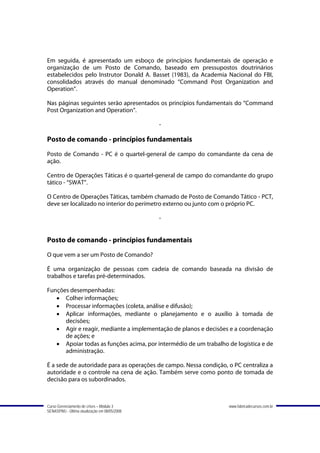 Em seguida, é apresentado um esboço de princípios fundamentais de operação e
organização de um Posto de Comando, baseado em pressupostos doutrinários
estabelecidos pelo Instrutor Donald A. Basset (1983), da Academia Nacional do FBI,
consolidados através do manual denominado “Command Post Organization and
Operation”.

Nas páginas seguintes serão apresentados os princípios fundamentais do “Command
Post Organization and Operation”.

                                               -

Posto de comando - princípios fundamentais
Posto de Comando - PC é o quartel-general de campo do comandante da cena de
ação.

Centro de Operações Táticas é o quartel-general de campo do comandante do grupo
tático - “SWAT”.

O Centro de Operações Táticas, também chamado de Posto de Comando Tático - PCT,
deve ser localizado no interior do perímetro externo ou junto com o próprio PC.

                                               -


Posto de comando - princípios fundamentais
O que vem a ser um Posto de Comando?

É uma organização de pessoas com cadeia de comando baseada na divisão de
trabalhos e tarefas pré-determinados.

Funções desempenhadas:
   • Colher informações;
   • Processar informações (coleta, análise e difusão);
   • Aplicar informações, mediante o planejamento e o auxílio à tomada de
      decisões;
   • Agir e reagir, mediante a implementação de planos e decisões e a coordenação
      de ações; e
   • Apoiar todas as funções acima, por intermédio de um trabalho de logística e de
      administração.

É a sede de autoridade para as operações de campo. Nessa condição, o PC centraliza a
autoridade e o controle na cena de ação. Também serve como ponto de tomada de
decisão para os subordinados.



Curso Gerenciamento de crises – Módulo 3                           www.fabricadecursos.com.br
SENASP/MJ - Última atualização em 08/05/2008
 