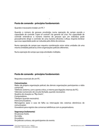 -

Posto de comando - princípios fundamentais
Quando é necessário instalar um PC ?

Quando o número de pessoas envolvidas numa operação de campo exceda a
capacidade de controle (“span of control”) do gerente da crise. Por capacidade de
controle entende-se o número máximo de pessoas que um indivíduo pode
pessoalmente dirigir e controlar de uma maneira eficiente e eficaz. Importa lembrar
que essa capacidade pode ser reduzida pelo efeito do estresse.

Numa operação de campo que requeira coordenação entre várias unidades de uma
mesma entidade policial ou entre organizações policiais diferentes.

Numa operação de campo que exija atividades múltiplas.

                                               -




Posto de comando - princípios fundamentais
Requisitos essenciais de um PC:

Comunicações
Rádio (da própria organização policial, das demais organizações participantes e rádio
comercial).
Telefones (externo, com o ponto crítico, e interno para ligações internas do PC).
Televisão (comercial e de circuito fechado, quando necessário).
Quadros de situação ou “flip charts”.
Computadores.
Teletipos (quando necessário).
Intercomunicadores.
Mensageiros (para o caso de falha ou interrupção dos sistemas eletrônicos de
comunicação).
Gravadores para registro das conversas telefônicas com os perpetradores.

Segurança (isolamento)
De pessoas hostis.
Da mídia.
Do público.
De policiais curiosos, não participantes do evento.

Curso Gerenciamento de crises – Módulo 3                            www.fabricadecursos.com.br
SENASP/MJ - Última atualização em 08/05/2008
 
