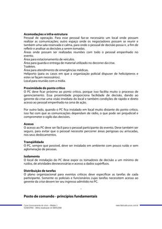 Acomodações e infra-estrutura
Pessoal de operação. Para esse pessoal faz-se necessário um local onde possam
realizar as comunicações; outro espaço onde os negociadores possam se reunir e
também uma sala reservada e calma, para onde o pessoal de decisão possa ir, a fim de
refletir e analisar as decisões a serem tomadas.
Áreas onde possam ser realizadas reuniões com todo o pessoal empenhado no
evento.
Área para estacionamento de veículos.
Área para guarda e entrega de material utilizado no decorrer da crise.
Toaletes.
Área para atendimento de emergências médicas.
Heliporto (para os casos em que a organização policial dispuser de helicópteros e
estes se façam necessários).
Local para reunião com a mídia.

Proximidade do ponto crítico
O PC deve ficar próximo ao ponto crítico, porque isso facilita muito o processo de
gerenciamento. Essa proximidade proporciona facilidade de decisão, dando ao
gerente da crise uma visão imediata do local e também condições de rápido e direto
acesso ao pessoal empenhado na cena de ação.

Por outro lado, quando o PC fica instalado em local muito distante do ponto crítico,
isso faz com que as comunicações dependam de rádio, o que pode ser prejudicial e
comprometer o sigilo das decisões.

Acesso
O acesso ao PC deve ser fácil para o pessoal participante do evento, Deve também ser
seguro, para evitar que o pessoal necessite percorrer áreas perigosas ou arriscadas,
nos seus deslocamentos.

Tranqüilidade
O PC, sempre que possível, deve ser instalado em ambiente com pouco ruído e sem
aglomeração de pessoas.

Isolamento
O local de instalação do PC deve expor os tomadores de decisão a um mínimo de
ruídos, de atividades desnecessárias e acesso a dados supérfluos.

Distribuição de tarefas
O plano organizacional para eventos críticos deve especificar as tarefas de cada
participante. Somente os policiais e funcionários cujas tarefas necessitem acesso ao
gerente da crise devem ter seu ingresso admitido no PC.

                                               -

Posto de comando - princípios fundamentais

Curso Gerenciamento de crises – Módulo 3                           www.fabricadecursos.com.br
SENASP/MJ - Última atualização em 08/05/2008
 