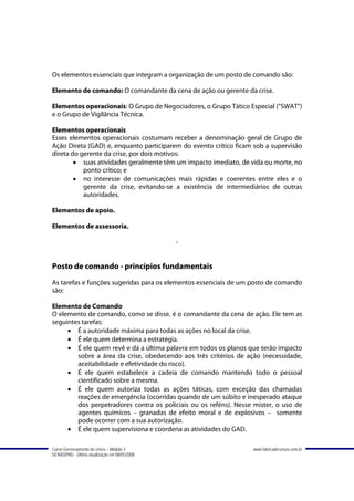 Os elementos essenciais que integram a organização de um posto de comando são:

Elemento de comando: O comandante da cena de ação ou gerente da crise.

Elementos operacionais: O Grupo de Negociadores, o Grupo Tático Especial (“SWAT”)
e o Grupo de Vigilância Técnica.

Elementos operacionais
Esses elementos operacionais costumam receber a denominação geral de Grupo de
Ação Direta (GAD) e, enquanto participarem do evento crítico ficam sob a supervisão
direta do gerente da crise, por dois motivos:
        • suas atividades geralmente têm um impacto imediato, de vida ou morte, no
           ponto crítico; e
        • no interesse de comunicações mais rápidas e coerentes entre eles e o
           gerente da crise, evitando-se a existência de intermediários de outras
           autoridades.

Elementos de apoio.

Elementos de assessoria.

                                               -


Posto de comando - princípios fundamentais
As tarefas e funções sugeridas para os elementos essenciais de um posto de comando
são:

Elemento de Comando
O elemento de comando, como se disse, é o comandante da cena de ação. Ele tem as
seguintes tarefas:
     • É a autoridade máxima para todas as ações no local da crise.
     • É ele quem determina a estratégia.
     • É ele quem revê e dá a última palavra em todos os planos que terão impacto
        sobre a área da crise, obedecendo aos três critérios de ação (necessidade,
        aceitabilidade e efetividade do risco).
     • É ele quem estabelece a cadeia de comando mantendo todo o pessoal
        cientificado sobre a mesma.
     • É ele quem autoriza todas as ações táticas, com exceção das chamadas
        reações de emergência (ocorridas quando de um súbito e inesperado ataque
        dos perpetradores contra os policiais ou os reféns). Nesse mister, o uso de
        agentes químicos – granadas de efeito moral e de explosivos – somente
        pode ocorrer com a sua autorização.
     • É ele quem supervisiona e coordena as atividades do GAD.

Curso Gerenciamento de crises – Módulo 3                          www.fabricadecursos.com.br
SENASP/MJ - Última atualização em 08/05/2008
 