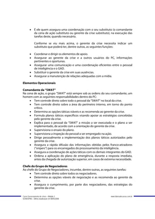 •    É ele quem assegura uma coordenação com o seu substituto (o comandante
             da cena de ação substituto ou gerente da crise substituto), na execução das
             tarefas deste, quando necessário.

             Conforme se viu mais acima, o gerente da crise necessita indicar um
             substituto que poderá ter, dentre outras, as seguintes funções:

        •    Coordenar e dirigir os elementos de apoio.
        •    Assegurar ao gerente da crise e a outros usuários do PC, informações
             pertinentes e oportunas.
        •    Assegurar uma comunicação e uma coordenação eficientes entre o pessoal
             de inteligência e o GAD.
        •    Substituir o gerente da crise em suas ausências.
        •    Assegurar a manutenção de relações adequadas com a mídia.

Elementos Operacionais

Comandante da “SWAT”
Na cena de ação, o grupo “SWAT” está sempre sob as ordens do seu comandante, um
homem com as seguintes responsabilidades dentro do PC:
     • Tem controle direto sobre todo o pessoal da “SWAT” no local da crise.
     • Tem controle direto sobre a área do perímetro interno, em torno do ponto
        crítico.
     • Determina as opções táticas viáveis e as recomenda ao gerente da crise.
     • Formula planos táticos específicos visando apoiar as estratégias concebidas
        pelo gerente da crise.
     • Explica para o pessoal da “SWAT” a missão a ser executada e o plano a ser
        implementado, de acordo com a orientação do gerente da crise.
     • Supervisiona o ensaio do plano.
     • Supervisiona a inspeção do pessoal a ser empregado na ação.
     • Dirige pessoalmente a implementação dos planos táticos autorizados pelo
        gerente da crise.
     • Assegura a rápida difusão das informações obtidas pelos franco-atiradores
        (“snipers”) para os encarregados do processamento da inteligência.
     • Assegura a coordenação de ações táticas com os demais integrantes do GAD.
     • Ordena a aplicação do plano de emergência, durante a resposta imediata,
        antes da chegada de autorização superior, em casos de extrema necessidade.

Chefe do Grupo de Negociadores
Ao chefe do Grupo de Negociadores, incumbe, dentre outras, as seguintes tarefas:
     • Tem controle direto sobre todos os negociadores.
     • Determina as opções viáveis de negociação e as recomenda ao gerente da
        crise.
     • Assegura o cumprimento, por parte dos negociadores, das estratégias do
        gerente da crise.

Curso Gerenciamento de crises – Módulo 3                               www.fabricadecursos.com.br
SENASP/MJ - Última atualização em 08/05/2008
 