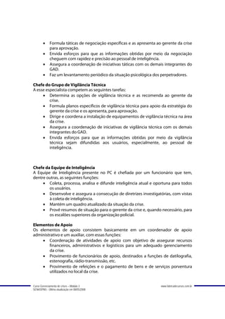 •    Formula táticas de negociação específicas e as apresenta ao gerente da crise
             para aprovação.
        •    Envida esforços para que as informações obtidas por meio da negociação
             cheguem com rapidez e precisão ao pessoal de inteligência.
        •    Assegura a coordenação de iniciativas táticas com os demais integrantes do
             GAD.
        •    Faz um levantamento periódico da situação psicológica dos perpetradores.

Chefe do Grupo de Vigilância Técnica
A esse especialista competem as seguintes tarefas:
     • Determina as opções de vigilância técnica e as recomenda ao gerente da
         crise.
     • Formula planos específicos de vigilância técnica para apoio da estratégia do
         gerente da crise e os apresenta, para aprovação.
     • Dirige e coordena a instalação de equipamentos de vigilância técnica na área
         da crise.
     • Assegura a coordenação de iniciativas de vigilância técnica com os demais
         integrantes do GAD.
     • Envida esforços para que as informações obtidas por meio da vigilância
         técnica sejam difundidas aos usuários, especialmente, ao pessoal de
         inteligência.



Chefe da Equipe de Inteligência
A Equipe de Inteligência presente no PC é chefiada por um funcionário que tem,
dentre outras, as seguintes funções:
     • Coleta, processa, analisa e difunde inteligência atual e oportuna para todos
        os usuários.
     • Desenvolve e assegura a consecução de diretrizes investigatórias, com vistas
        à coleta de inteligência.
     • Mantém um quadro atualizado da situação da crise.
     • Provê resumos de situação para o gerente da crise e, quando necessário, para
        os escalões superiores da organização policial.

Elementos de Apoio
Os elementos de apoio consistem basicamente em um coordenador de apoio
administrativo e um auxiliar, com essas funções:
    • Coordenação de atividades de apoio com objetivo de assegurar recursos
        financeiros, administrativos e logísticos para um adequado gerenciamento
        da crise.
    • Provimento de funcionários de apoio, destinados a funções de datilografia,
        estenografia, rádio-transmissão, etc.
    • Provimento de refeições e o pagamento de bens e de serviços porventura
        utilizados no local da crise.


Curso Gerenciamento de crises – Módulo 3                                www.fabricadecursos.com.br
SENASP/MJ - Última atualização em 08/05/2008
 