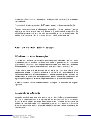 O abordado anteriormente destina-se ao gerenciamento de uma crise de grande
  complexidade.

  Em crises mais simples, a estrutura do PC deverá ser proporcionalmente reduzida.

  Contudo, uma regra essencial não deve ser esquecida: a de que o gerente da crise
  não pode, de modo algum, prescindir de um local onde goze de um mínimo de
  privacidade para reunião com os seus subordinados e para o atendimento de
  necessidades higiênicas básicas, no curso de uma crise de longa duração.

                                               -



  Aula 5 - Dificuldades no teatro de operações
                                               -

  Dificuldades no teatro de operações
  Em uma crise, a tensão é máxima, especialmente quando ela eclode composta pelos
  fatores delinqüentes e reféns. Instala-se uma balbúrdia generalizada e a ocorrência
  atrai curiosos, a imprensa e autoridades políticas para o local, porque é de grande
  destaque. Em razão disso, surgem muitas dificuldades no Teatro de operações.

  Outras dificuldades que se apresentam no local da crise têm relação com
  preparações prévias da polícia referentes à aquisição de equipamento e ao
  conhecimento técnico de comportamento a serem adotados para a solução do
  evento crítico. A eliminação desses problemas deveria ocorrer em um período da
  organização das polícias, chamado de pré-confrontação, que veremos adiante.

  As dificuldades que podem existir no teatro de operações são mostradas nas páginas
  seguintes.

                                               -

  Manutenção do isolamento
  A solução satisfatória de uma crise começa por um bom isolamento da ocorrência,
  por isso, o estabelecimento e a preservação dos perímetros, interno e externo,
  devem ser preocupação constante do comandante do Teatro de operações ou do
  profissional incumbido dessa responsabilidade. É comum pessoas ou representantes
  da imprensa tentarem romper os limites dos perímetros para melhor visualização da
  cena do crime.



Curso Gerenciamento de crises – Módulo 3                            www.fabricadecursos.com.br
SENASP/MJ - Última atualização em 08/05/2008
 