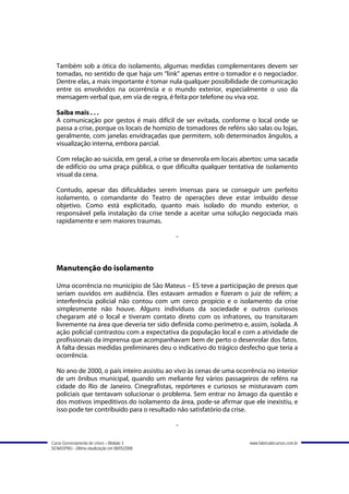 Também sob a ótica do isolamento, algumas medidas complementares devem ser
  tomadas, no sentido de que haja um “link” apenas entre o tomador e o negociador.
  Dentre elas, a mais importante é tomar nula qualquer possibilidade de comunicação
  entre os envolvidos na ocorrência e o mundo exterior, especialmente o uso da
  mensagem verbal que, em via de regra, é feita por telefone ou viva voz.

  Saiba mais . . .
  A comunicação por gestos é mais difícil de ser evitada, conforme o local onde se
  passa a crise, porque os locais de homizio de tomadores de reféns são salas ou lojas,
  geralmente, com janelas envidraçadas que permitem, sob determinados ângulos, a
  visualização interna, embora parcial.

  Com relação ao suicida, em geral, a crise se desenrola em locais abertos: uma sacada
  de edifício ou uma praça pública, o que dificulta qualquer tentativa de isolamento
  visual da cena.

  Contudo, apesar das dificuldades serem imensas para se conseguir um perfeito
  isolamento, o comandante do Teatro de operações deve estar imbuído desse
  objetivo. Como está explicitado, quanto mais isolado do mundo exterior, o
  responsável pela instalação da crise tende a aceitar uma solução negociada mais
  rapidamente e sem maiores traumas.

                                               -



  Manutenção do isolamento

  Uma ocorrência no município de São Mateus – ES teve a participação de presos que
  seriam ouvidos em audiência. Eles estavam armados e fizeram o juiz de refém; a
  interferência policial não contou com um cerco propício e o isolamento da crise
  simplesmente não houve. Alguns indivíduos da sociedade e outros curiosos
  chegaram até o local e tiveram contato direto com os infratores, ou transitaram
  livremente na área que deveria ter sido definida como perímetro e, assim, isolada. A
  ação policial contrastou com a expectativa da população local e com a atividade de
  profissionais da imprensa que acompanhavam bem de perto o desenrolar dos fatos.
  A falta dessas medidas preliminares deu o indicativo do trágico desfecho que teria a
  ocorrência.

  No ano de 2000, o país inteiro assistiu ao vivo às cenas de uma ocorrência no interior
  de um ônibus municipal, quando um meliante fez vários passageiros de reféns na
  cidade do Rio de Janeiro. Cinegrafistas, repórteres e curiosos se misturavam com
  policiais que tentavam solucionar o problema. Sem entrar no âmago da questão e
  dos motivos impeditivos do isolamento da área, pode-se afirmar que ele inexistiu, e
  isso pode ter contribuído para o resultado não satisfatório da crise.

                                               -

Curso Gerenciamento de crises – Módulo 3                              www.fabricadecursos.com.br
SENASP/MJ - Última atualização em 08/05/2008
 