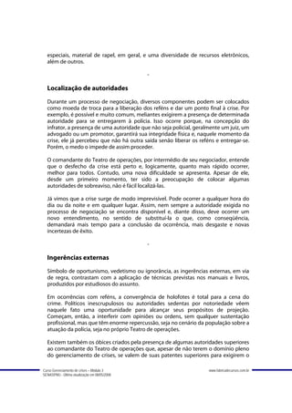 especiais, material de rapel, em geral, e uma diversidade de recursos eletrônicos,
  além de outros.

                                               -

  Localização de autoridades
  Durante um processo de negociação, diversos componentes podem ser colocados
  como moeda de troca para a liberação dos reféns e dar um ponto final à crise. Por
  exemplo, é possível e muito comum, meliantes exigirem a presença de determinada
  autoridade para se entregarem à polícia. Isso ocorre porque, na concepção do
  infrator, a presença de uma autoridade que não seja policial, geralmente um juiz, um
  advogado ou um promotor, garantirá sua integridade física e, naquele momento da
  crise, ele já percebeu que não há outra saída senão liberar os reféns e entregar-se.
  Porém, o medo o impede de assim proceder.

  O comandante do Teatro de operações, por intermédio de seu negociador, entende
  que o desfecho da crise está perto e, logicamente, quanto mais rápido ocorrer,
  melhor para todos. Contudo, uma nova dificuldade se apresenta. Apesar de ele,
  desde um primeiro momento, ter sido a preocupação de colocar algumas
  autoridades de sobreaviso, não é fácil localizá-las.

  Já vimos que a crise surge de modo imprevisível. Pode ocorrer a qualquer hora do
  dia ou da noite e em qualquer lugar. Assim, nem sempre a autoridade exigida no
  processo de negociação se encontra disponível e, diante disso, deve ocorrer um
  novo entendimento, no sentido de substituí-la o que, como conseqüência,
  demandará mais tempo para a conclusão da ocorrência, mais desgaste e novas
  incertezas de êxito.

                                               -

  Ingerências externas
  Símbolo de oportunismo, vedetismo ou ignorância, as ingerências externas, em via
  de regra, contrastam com a aplicação de técnicas previstas nos manuais e livros,
  produzidos por estudiosos do assunto.

  Em ocorrências com reféns, a convergência de holofotes é total para a cena do
  crime. Políticos inescrupulosos ou autoridades sedentas por notoriedade vêem
  naquele fato uma oportunidade para alcançar seus propósitos de projeção.
  Começam, então, a interferir com opiniões ou ordens, sem qualquer sustentação
  profissional, mas que têm enorme repercussão, seja no cenário da população sobre a
  atuação da polícia, seja no próprio Teatro de operações.

  Existem também os óbices criados pela presença de algumas autoridades superiores
  ao comandante do Teatro de operações que, apesar de não terem o domínio pleno
  do gerenciamento de crises, se valem de suas patentes superiores para exigirem o

Curso Gerenciamento de crises – Módulo 3                             www.fabricadecursos.com.br
SENASP/MJ - Última atualização em 08/05/2008
 