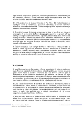 Apesar de ser o órgão mais qualificado para tomar providências e desenvolver ações
  em momentos de crise, a polícia, por vezes, se vê impossibilitada de atuar para
  resolver o conflito por ordens de pessoas não qualificadas.

  Em 1990, os detentos da Casa de Detenção de Vila Velha – ES, insatisfeitos com as
  condições sociais e econômicas a que eram submetidos, resolveram reivindicar
  melhorias. Para tanto, se rebelaram e começaram por quebrar o presídio e ameaçar
  de morte outros detentos desafetos.

  O Secretário Estadual de Justiça compareceu ao local e, sem levar em conta as
  orientações do comandante do Teatro de operações, penetrou no presídio e levou
  consigo vários profissionais da imprensa capixaba. Já dentro do cárcere, além de não
  conseguir mudar o intento dos presos quanto à rebelião, o secretário e os que o
  acompanhavam foram feitos reféns dos presidiários amotinados. A situação só foi
  resolvida após um grupo de detentos, insatisfeitos e contrários à rebelião, terem
  matado a liderança rebelde.

  O caso em apreciação é um exemplo da falta de autonomia da polícia para ditar as
  regras a serem seguidas nos momentos de crise. Mesmo com a existência de
  legislação e princípios administrativos controladores do serviço público, o policial
  brasileiro se vê envolvido em desmandos de pessoas que agem por ingenuidade
  política ou porque almejam simplesmente destaque na mídia.

                                               -



  A Imprensa
  O papel da imprensa, nos dias atuais, é informar a população de todos os problemas
  que afligem a sociedade. Instrumento de utilidade pública, ela cumpre relevante
  papel social: torna o cidadão consciente de seus direitos voltados para a
  consolidação de sua cidadania. Providências que deveriam ser tomadas tão logo
  fossem requeridas, são levadas a efeitos pelas autoridades governamentais somente
  ao se sentirem amedrontadas com o desgaste possível de acontecer em relação as
  suas imagens políticas, em razão de denúncias veiculadas pela imprensa.

  Devido o caráter informativo da atividade dos profissionais de imprensa, torna-se
  importante que a polícia, diante de uma ocorrência com reféns, busque uma maior
  aproximação com os repórteres, com informações detalhadas sobre suas atividades,
  sua organização e suas dificuldades. Essa aproximação permitirá que os jornalistas
  vejam as ações dos policiais, sem a atitude premeditada de só criticar
  negativamente, com total ênfase das falhas.

  A mídia, no Brasil, na busca de ganhar público, valoriza demais as ocorrências com
  reféns, com criação de mitos, como o protagonista de uma das mais longas crises,
  em que o criminoso Leonardo Pareja foi destacado por diversos jornais e revistas

Curso Gerenciamento de crises – Módulo 3                             www.fabricadecursos.com.br
SENASP/MJ - Última atualização em 08/05/2008
 