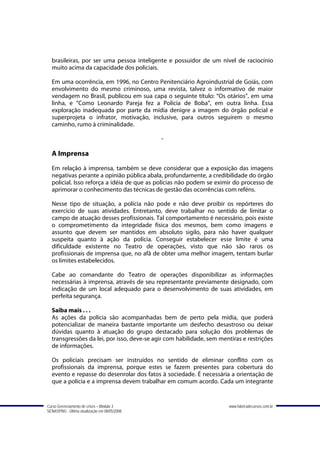 brasileiras, por ser uma pessoa inteligente e possuidor de um nível de raciocínio
  muito acima da capacidade dos policiais.

  Em uma ocorrência, em 1996, no Centro Penitenciário Agroindustrial de Goiás, com
  envolvimento do mesmo criminoso, uma revista, talvez o informativo de maior
  vendagem no Brasil, publicou em sua capa o seguinte título: “Os otários”, em uma
  linha, e “Como Leonardo Pareja fez a Polícia de Boba”, em outra linha. Essa
  exploração inadequada por parte da mídia denigre a imagem do órgão policial e
  superprojeta o infrator, motivação, inclusive, para outros seguirem o mesmo
  caminho, rumo à criminalidade.

                                               -

  A Imprensa
  Em relação à imprensa, também se deve considerar que a exposição das imagens
  negativas perante a opinião pública abala, profundamente, a credibilidade do órgão
  policial. Isso reforça a idéia de que as polícias não podem se eximir do processo de
  aprimorar o conhecimento das técnicas de gestão das ocorrências com reféns.

  Nesse tipo de situação, a polícia não pode e não deve proibir os repórteres do
  exercício de suas atividades. Entretanto, deve trabalhar no sentido de limitar o
  campo de atuação desses profissionais. Tal comportamento é necessário, pois existe
  o comprometimento da integridade física dos mesmos, bem como imagens e
  assunto que devem ser mantidos em absoluto sigilo, para não haver qualquer
  suspeita quanto à ação da polícia. Conseguir estabelecer esse limite é uma
  dificuldade existente no Teatro de operações, visto que não são raros os
  profissionais de imprensa que, no afã de obter uma melhor imagem, tentam burlar
  os limites estabelecidos.

  Cabe ao comandante do Teatro de operações disponibilizar as informações
  necessárias à imprensa, através de seu representante previamente designado, com
  indicação de um local adequado para o desenvolvimento de suas atividades, em
  perfeita segurança.

  Saiba mais . . .
  As ações da polícia são acompanhadas bem de perto pela mídia, que poderá
  potencializar de maneira bastante importante um desfecho desastroso ou deixar
  dúvidas quanto à atuação do grupo destacado para solução dos problemas de
  transgressões da lei, por isso, deve-se agir com habilidade, sem mentiras e restrições
  de informações.

  Os policiais precisam ser instruídos no sentido de eliminar conflito com os
  profissionais da imprensa, porque estes se fazem presentes para cobertura do
  evento e repasse do desenrolar dos fatos à sociedade. É necessária a orientação de
  que a polícia e a imprensa devem trabalhar em comum acordo. Cada um integrante


Curso Gerenciamento de crises – Módulo 3                              www.fabricadecursos.com.br
SENASP/MJ - Última atualização em 08/05/2008
 