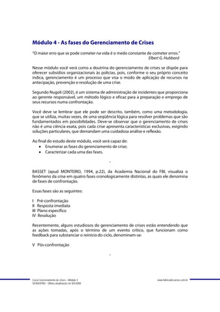 Módulo 4 - As fases do Gerenciamento de Crises
“O maior erro que se pode cometer na vida é o medo constante de cometer erros.”
                                                              Elbert G. Hubbard

Nesse módulo você verá como a doutrina do gerenciamento de crises se dispõe para
oferecer subsídios organizacionais às policias, pois, conforme o seu próprio conceito
indica, gerenciamento é um processo que visa o modo de aplicação de recursos na
antecipação, prevenção e resolução de uma crise.

Segundo Nugoli (2002), é um sistema de administração de incidentes que proporciona
ao gerente responsável, um método lógico e eficaz para a preparação e emprego de
seus recursos numa confrontação.

Você deve se lembrar que ele pode ser descrito, também, como uma metodologia,
que se utiliza, muitas vezes, de uma seqüência lógica para resolver problemas que são
fundamentados em possibilidades. Deve-se observar que o gerenciamento de crises
não é uma ciência exata, pois cada crise apresenta características exclusivas, exigindo
soluções particulares, que demandam uma cuidadosa análise e reflexão.

Ao final do estudo deste módulo, você será capaz de:
   • Enumerar as fases do gerenciamento de crise;
   • Caracterizar cada uma das fases.

                                             -

BASSET (apud MONTEIRO, 1994, p.22), da Academia Nacional do FBI, visualiza o
fenômeno da crise em quatro fases cronologicamente distintas, as quais ele denomina
de fases de confrontação.

Essas fases são as seguintes:

I Pré-confrontação
II Resposta imediata
III Plano específico
IV Resolução

Recentemente, alguns estudiosos do gerenciamento de crises estão entendendo que
as ações tomadas, após o término de um evento crítico, que funcionam como
feedback para substanciar o reinício do ciclo, denominam-se:

V Pós-confrontação

                                             -




Curso Gerenciamento de crises – Módulo 4                              www.fabricadecursos.com.br
SENASP/MJ - Última atualização em 8/5/2008
 