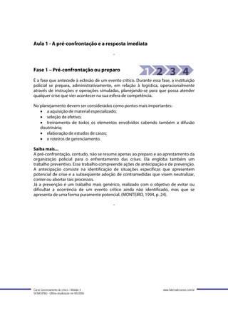 Aula 1 - A pré-confrontação e a resposta imediata
                                             -


Fase 1 – Pré-confrontação ou preparo
É a fase que antecede à eclosão de um evento crítico. Durante essa fase, a instituição
policial se prepara, administrativamente, em relação à logística, operacionalmente
através de instruções e operações simuladas, planejando-se para que possa atender
qualquer crise que vier acontecer na sua esfera de competência.

No planejamento devem ser considerados como pontos mais importantes:
   • a aquisição de material especializado;
   • seleção de efetivo;
   • treinamento de todos os elementos envolvidos cabendo também a difusão
   doutrinária;
   • elaboração de estudos de casos;
   • e roteiros de gerenciamento.

Saiba mais...
A pré-confrontação, contudo, não se resume apenas ao preparo e ao aprestamento da
organização policial para o enfrentamento das crises. Ela engloba também um
trabalho preventivo. Esse trabalho compreende ações de antecipação e de prevenção.
A antecipação consiste na identificação de situações específicas que apresentem
potencial de crise e a subseqüente adoção de contramedidas que visem neutralizar,
conter ou abortar tais processos.
Já a prevenção é um trabalho mais genérico, realizado com o objetivo de evitar ou
dificultar a ocorrência de um evento crítico ainda não identificado, mas que se
apresenta de uma forma puramente potencial. (MONTEIRO, 1994, p. 24).

                                             -




Curso Gerenciamento de crises – Módulo 4                             www.fabricadecursos.com.br
SENASP/MJ - Última atualização em 8/5/2008
 