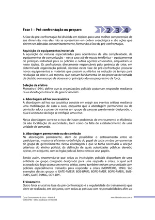 Fase 1 – Pré-confrontação ou preparo
A fase da pré-confrontação foi dividida em tópicos para uma melhor compreensão de
sua dimensão, mas eles não se apresentam em ordem cronológica e são ações que
devem ser adotadas concomitantemente, formando a fase da pré-confrontação.

Aquisição de equipamentos/materiais
A aquisição de viaturas especializadas para ocorrências de alta complexidade, de
equipamentos de comunicação – neste caso até de escuta telefônica – equipamentos
de proteção individual para os policiais e outros agentes envolvidos, enquadram-se
neste tópico. Os profissionais diretamente responsáveis pela gerência de crise, em
determinada organização policial, deverão nesta fase de pré-confrontação procurar
novos equipamentos e materiais que possam auxiliá-los na redução de tempo para
resolução da crise e, até mesmo, que possam fundamentá-los no processo de tomada
de decisão com escopo de observar os princípios do uso progressivo da força.

Seleção de efetivo
Monteiro (1994), define que as organizações policiais costumam responder mediante
duas abordagens básicas de gerenciamento:

a. Abordagem ad hoc ou casuística
A abordagem ad hoc ou casuística consiste em reagir aos eventos críticos mediante
uma mobilização de caso a caso, enquanto que a abordagem permanente ou de
comissão adota a praxe de manter um grupo de pessoas previamente designado, o
qual é acionado tão logo se verifique uma crise.

Nesta abordagem corre-se o risco de haver problemas de entrosamento e eficiência,
da não localização de autoridades, bem como da falta de estabelecimento de uma
unidade de comando.

b. Abordagem permanente ou de comissão
Na abordagem permanente, além de possibilitar o entrosamento entre os
participantes, mostra-se eficiente na definição do papel de cada um dos componentes
do grupo de gerenciamento. Nessa abordagem é que se torna necessária a seleção
criteriosa do efetivo policial, da definição de quais autoridades públicas deverão
operar, em conjunto, com o órgão policial, bem como os seus papéis.

Sendo assim, recomenda-se que todas as instituições policiais disponham de uma
entidade ou grupo colegiado designado para uma resposta a crises, o qual será
acionado tão logo ocorra um evento crítico, como também tenham uma unidade com
policiais especialmente treinados para responder a crises (MONTEIRO, 1994). São
exemplos desses grupos o GATE-PMESP, BOE-BMRS, BOPE-PMDF, BOPE-PMERJ, BME-
PMES, GATE-PMMG, COT-DPF.

Treinamento
Outro fator crucial na fase da pré-confrontação é a regularidade do treinamento que
deve ser realizado, em conjunto, com todas as pessoas com responsabilidades afins ao

Curso Gerenciamento de crises – Módulo 4                           www.fabricadecursos.com.br
SENASP/MJ - Última atualização em 8/5/2008
 