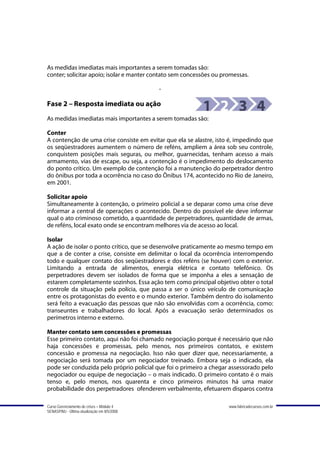 As medidas imediatas mais importantes a serem tomadas são:
conter; solicitar apoio; isolar e manter contato sem concessões ou promessas.

                                             -

Fase 2 – Resposta imediata ou ação
As medidas imediatas mais importantes a serem tomadas são:

Conter
A contenção de uma crise consiste em evitar que ela se alastre, isto é, impedindo que
os seqüestradores aumentem o número de reféns, ampliem a área sob seu controle,
conquistem posições mais seguras, ou melhor, guarnecidas, tenham acesso a mais
armamento, vias de escape, ou seja, a contenção é o impedimento do deslocamento
do ponto crítico. Um exemplo de contenção foi a manutenção do perpetrador dentro
do ônibus por toda a ocorrência no caso do Ônibus 174, acontecido no Rio de Janeiro,
em 2001.

Solicitar apoio
Simultaneamente à contenção, o primeiro policial a se deparar como uma crise deve
informar a central de operações o acontecido. Dentro do possível ele deve informar
qual o ato criminoso cometido, a quantidade de perpetradores, quantidade de armas,
de reféns, local exato onde se encontram melhores via de acesso ao local.

Isolar
A ação de isolar o ponto crítico, que se desenvolve praticamente ao mesmo tempo em
que a de conter a crise, consiste em delimitar o local da ocorrência interrompendo
todo e qualquer contato dos seqüestradores e dos reféns (se houver) com o exterior.
Limitando a entrada de alimentos, energia elétrica e contato telefônico. Os
perpetradores devem ser isolados de forma que se imponha a eles a sensação de
estarem completamente sozinhos. Essa ação tem como principal objetivo obter o total
controle da situação pela polícia, que passa a ser o único veículo de comunicação
entre os protagonistas do evento e o mundo exterior. Também dentro do isolamento
será feito a evacuação das pessoas que não são envolvidas com a ocorrência, como:
transeuntes e trabalhadores do local. Após a evacuação serão determinados os
perímetros interno e externo.

Manter contato sem concessões e promessas
Esse primeiro contato, aqui não foi chamado negociação porque é necessário que não
haja concessões e promessas, pelo menos, nos primeiros contatos, e existem
concessão e promessa na negociação. Isso não quer dizer que, necessariamente, a
negociação será tomada por um negociador treinado. Embora seja o indicado, ela
pode ser conduzida pelo próprio policial que foi o primeiro a chegar assessorado pelo
negociador ou equipe de negociação – o mais indicado. O primeiro contato é o mais
tenso e, pelo menos, nos quarenta e cinco primeiros minutos há uma maior
probabilidade dos perpetradores ofenderem verbalmente, efetuarem disparos contra

Curso Gerenciamento de crises – Módulo 4                             www.fabricadecursos.com.br
SENASP/MJ - Última atualização em 8/5/2008
 