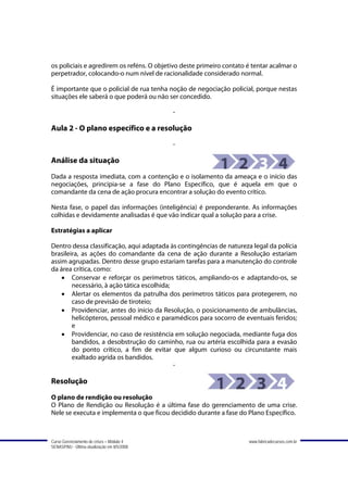 os policiais e agredirem os reféns. O objetivo deste primeiro contato é tentar acalmar o
perpetrador, colocando-o num nível de racionalidade considerado normal.

É importante que o policial de rua tenha noção de negociação policial, porque nestas
situações ele saberá o que poderá ou não ser concedido.

                                             -

Aula 2 - O plano específico e a resolução
                                             -

Análise da situação
Dada a resposta imediata, com a contenção e o isolamento da ameaça e o início das
negociações, principia-se a fase do Plano Específico, que é aquela em que o
comandante da cena de ação procura encontrar a solução do evento crítico.

Nesta fase, o papel das informações (inteligência) é preponderante. As informações
colhidas e devidamente analisadas é que vão indicar qual a solução para a crise.

Estratégias a aplicar

Dentro dessa classificação, aqui adaptada às contingências de natureza legal da polícia
brasileira, as ações do comandante da cena de ação durante a Resolução estariam
assim agrupadas. Dentro desse grupo estariam tarefas para a manutenção do controle
da área crítica, como:
    • Conservar e reforçar os perímetros táticos, ampliando-os e adaptando-os, se
        necessário, à ação tática escolhida;
    • Alertar os elementos da patrulha dos perímetros táticos para protegerem, no
        caso de previsão de tiroteio;
    • Providenciar, antes do início da Resolução, o posicionamento de ambulâncias,
        helicópteros, pessoal médico e paramédicos para socorro de eventuais feridos;
        e
    • Providenciar, no caso de resistência em solução negociada, mediante fuga dos
        bandidos, a desobstrução do caminho, rua ou artéria escolhida para a evasão
        do ponto crítico, a fim de evitar que algum curioso ou circunstante mais
        exaltado agrida os bandidos.
                                             -

Resolução
O plano de rendição ou resolução
O Plano de Rendição ou Resolução é a última fase do gerenciamento de uma crise.
Nele se executa e implementa o que ficou decidido durante a fase do Plano Específico.



Curso Gerenciamento de crises – Módulo 4                              www.fabricadecursos.com.br
SENASP/MJ - Última atualização em 8/5/2008
 