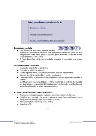 Em casos de rendição
   • Usar de cautela. A rendição tem que ser bem
      orquestrada para evitar surpresas. Um movimento inesperado pode ser mal
      interpretado tanto pelos policiais quanto pelos bandidos e resultar numa
      catastrófica reação em cadeia;
   • O Plano Específico há de ser formulado, ensaiado e executado pelo grupo
      tático.

Quando for usada a força letal
  • Incapacitar e controlar os bandidos;
  • Controlar os reféns (se houver);
  • Manter o ponto crítico sob controle, evitando invasões de estranhos;
  • Socorrer os reféns, mantendo-os sempre escoltados;
  • Evacuar os reféns e os bandidos, mantendo esses últimos algemados e em local
     seguro;
  • Identificar com segurança todos os reféns, mantendo o controle da situação
     até que todas as verdadeiras identidades sejam confirmadas e cuidando para
     que os bandidos não se façam passar por reféns.


Na volta à normalidade ou fase de pós-evento
   • Reunir os policiais para avaliar a situação e dar início à desmobilização;
   • Providenciar a remoção de armas, explosivos, munições e quaisquer outros
       equipamentos de segurança utilizados na operação;
   • Realizar um último “briefing” com a mídia;
   • Desativar o PC.

                                             -




Curso Gerenciamento de crises – Módulo 4                        www.fabricadecursos.com.br
SENASP/MJ - Última atualização em 8/5/2008
 