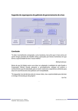 Sugestão de organograma do gabinete de gerenciamento de crises




                                             -

Conclusão
“A vida é normalmente comparada a uma maratona, mas acho que é mais como um
sprint: longos períodos de trabalho árduo, pontuados por breves momentos em que
temos a oportunidade de dar o nosso melhor.”

                                                                   Michael Johnson

Muito do que foi falado neste curso deve ser adaptado à realidade de cada Estado e
Corporação Policial. Estude, pesquise e, principalmente, coloque em prática o
conhecimento que foi abordado, pois só assim você terá a experiência suficiente para
atuar em ocorrências de crises policiais com tranqüilidade.

"O resguardar-nos da derrota está em nossas mãos, mas a oportunidade para derrotar
o inimigo é fornecida por ele próprio”.
                                                                          Sun Tzu

                                             -




Curso Gerenciamento de crises – Módulo 4                           www.fabricadecursos.com.br
SENASP/MJ - Última atualização em 8/5/2008
 