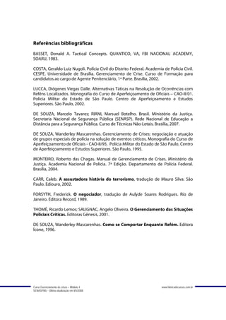 Referências bibliográficas
BASSET, Donald A. Tactical Concepts. QUANTICO, VA, FBI NACIONAL ACADEMY,
SOARU, 1983.

COSTA, Geraldo Luiz Nugoli. Polícia Civil do Distrito Federal. Academia de Polícia Civil.
CESPE. Universidade de Brasília. Gerenciamento de Crise. Curso de Formação para
candidatos ao cargo de Agente Penitenciário, 1ª Parte. Brasília, 2002.

LUCCA, Diógenes Viegas Dalle. Alternativas Táticas na Resolução de Ocorrências com
Reféns Localizados. Monografia do Curso de Aperfeiçoamento de Oficiais – CAO-II/01.
Polícia Militar do Estado de São Paulo. Centro de Aperfeiçoamento e Estudos
Superiores. São Paulo, 2002.

DE SOUZA, Marcelo Tavares; RIANI, Marsuel Botelho. Brasil. Ministério da Justiça.
Secretaria Nacional de Segurança Pública (SENASP). Rede Nacional de Educação a
Distância para a Segurança Pública. Curso de Técnicas Não-Letais. Brasília, 2007.

DE SOUZA, Wanderley Mascarenhas. Gerenciamento de Crises: negociação e atuação
de grupos especiais de polícia na solução de eventos críticos. Monografia do Curso de
Aperfeiçoamento de Oficiais - CAO-II/95. Polícia Militar do Estado de São Paulo. Centro
de Aperfeiçoamento e Estudos Superiores. São Paulo, 1995.

MONTEIRO, Roberto das Chagas. Manual de Gerenciamento de Crises. Ministério da
Justiça. Academia Nacional de Polícia. 7ª Edição. Departamento de Polícia Federal.
Brasília, 2004.

CARR, Caleb. A assustadora história do terrorismo, tradução de Mauro Silva. São
Paulo. Ediouro, 2002.

FORSYTH, Frederick. O negociador, tradução de Aulyde Soares Rodrigues. Rio de
Janeiro. Editora Record, 1989.

THOMÉ, Ricardo Lemos; SALIGNAC, Angelo Oliveira. O Gerenciamento das Situações
Policiais Críticas. Editoras Gênesis, 2001.

DE SOUZA, Wanderley Mascarenhas. Como se Comportar Enquanto Refém. Editora
Ícone, 1996.




Curso Gerenciamento de crises – Módulo 4                               www.fabricadecursos.com.br
SENASP/MJ - Última atualização em 8/5/2008
 