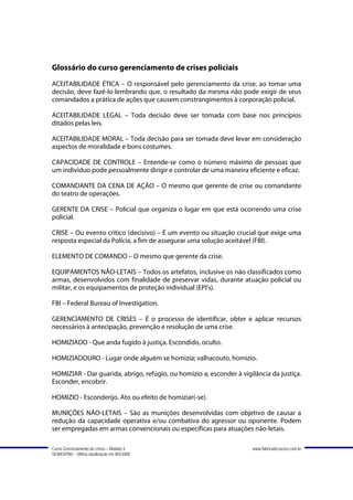 Glossário do curso gerenciamento de crises policiais
ACEITABILIDADE ÉTICA – O responsável pelo gerenciamento da crise, ao tomar uma
decisão, deve fazê-lo lembrando que, o resultado da mesma não pode exigir de seus
comandados a prática de ações que causem constrangimentos à corporação policial.

ACEITABILIDADE LEGAL – Toda decisão deve ser tomada com base nos princípios
ditados pelas leis.

ACEITABILIDADE MORAL – Toda decisão para ser tomada deve levar em consideração
aspectos de moralidade e bons costumes.

CAPACIDADE DE CONTROLE – Entende-se como o número máximo de pessoas que
um indivíduo pode pessoalmente dirigir e controlar de uma maneira eficiente e eficaz.

COMANDANTE DA CENA DE AÇÃO – O mesmo que gerente de crise ou comandante
do teatro de operações.

GERENTE DA CRISE – Policial que organiza o lugar em que está ocorrendo uma crise
policial.

CRISE – Ou evento crítico (decisivo) – É um evento ou situação crucial que exige uma
resposta especial da Polícia, a fim de assegurar uma solução aceitável (FBI).

ELEMENTO DE COMANDO – O mesmo que gerente da crise.

EQUIPAMENTOS NÃO-LETAIS – Todos os artefatos, inclusive os não classificados como
armas, desenvolvidos com finalidade de preservar vidas, durante atuação policial ou
militar, e os equipamentos de proteção individual (EPI's).

FBI – Federal Bureau of Investigation.

GERENCIAMENTO DE CRISES – É o processo de identificar, obter e aplicar recursos
necessários à antecipação, prevenção e resolução de uma crise.

HOMIZIADO - Que anda fugido à justiça. Escondido, oculto.

HOMIZIADOURO - Lugar onde alguém se homizia; valhacouto, homizio.

HOMIZIAR - Dar guarida, abrigo, refúgio, ou homizio a; esconder à vigilância da justiça.
Esconder, encobrir.

HOMIZIO - Esconderijo. Ato ou efeito de homiziar(-se).

MUNIÇÕES NÃO-LETAIS – São as munições desenvolvidas com objetivo de causar a
redução da capacidade operativa e/ou combativa do agressor ou oponente. Podem
ser empregadas em armas convencionais ou específicas para atuações não-letais.

Curso Gerenciamento de crises – Módulo 4                              www.fabricadecursos.com.br
SENASP/MJ - Última atualização em 8/5/2008
 