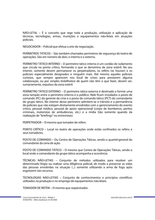 NÃO-LETAL – É o conceito que rege toda a produção, utilização e aplicação de
técnicas, tecnologias, armas, munições e equipamentos não-letais em atuações
policiais.

NEGOCIADOR – Policial que efetua a arte da negociação.

PERÍMETROS TÁTICOS – São também chamados perímetros de segurança do teatro de
operações. São em número de dois: o interno e o externo.

PERÍMETRO TÁTICO INTERNO – O perímetro tático interno é um cordão de isolamento
que circula no ponto crítico, formando o que se denomina de zona estéril. No seu
interior, somente devem permanecer os perpetradores, os reféns (se houver) e os
policiais especialmente designados e ninguém mais. Até mesmo aqueles policiais
curiosos, que sempre aparecem nos local de crises para prestarem alguma
colaboração, ou por simples bisbilhotice de quem não têm o que fazer, devem ser,
sumariamente, expulsos da zona estéril.

PERÍMETRO TÁTICO EXTERNO – O perímetro tático externo é destinado a formar uma
zona tampão entre o perímetro interno e o público. Nele ficam instalados o posto de
comando (PC) do gerente da crise e o posto de comando tático (PCT) do comandante
do grupo tático. No interior desse perímetro admitem-se o trânsito e a permanência
de policiais que não estejam diretamente envolvidos com o gerenciamento do evento
crítico, pessoal médico, pessoal de apoio operacional (corpo de bombeiros, peritos
criminais, motoristas de ambulâncias, etc.) e a mídia (tão somente quando da
realização de “briefings” ou entrevistas).

PERPETRADOR – O mesmo que tomador de refém.

PONTO CRÍTICO – Local no teatro de operações onde estão confinados os reféns e
seus tomadores.

POSTO DE COMANDO – Ou Centro de Operações Táticas, sendo o quartel-general do
comandante da cena de ação.

POSTO DE COMANDO TÁTICO – O mesmo que Centro de Operações Táticas, sendo o
local onde o comandante do grupo tático acompanha a ocorrência.

TÉCNICAS NÃO-LETAIS – Conjunto de métodos utilizados para resolver um
determinado litígio ou realizar uma diligência policial, de modo a preservar as vidas
das pessoas envolvidas na situação (...) somente utilizando a arma de fogo após
esgotarem tais recursos.

TECNOLOGIAS NÃO-LETAIS – Conjunto de conhecimentos e princípios científicos
utilizados na produção e no emprego de equipamentos não-letais.

TOMADOR DE REFÉM – O mesmo que seqüestrador.


Curso Gerenciamento de crises – Módulo 4                            www.fabricadecursos.com.br
SENASP/MJ - Última atualização em 8/5/2008
 