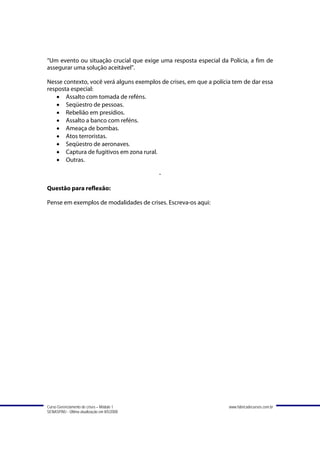 “Um evento ou situação crucial que exige uma resposta especial da Polícia, a fim de
assegurar uma solução aceitável”.

Nesse contexto, você verá alguns exemplos de crises, em que a polícia tem de dar essa
resposta especial:
   • Assalto com tomada de reféns.
   • Seqüestro de pessoas.
   • Rebelião em presídios.
   • Assalto a banco com reféns.
   • Ameaça de bombas.
   • Atos terroristas.
   • Seqüestro de aeronaves.
   • Captura de fugitivos em zona rural.
   • Outras.

                                             -

Questão para reflexão:

Pense em exemplos de modalidades de crises. Escreva-os aqui:




Curso Gerenciamento de crises – Módulo 1                            www.fabricadecursos.com.br
SENASP/MJ - Última atualização em 8/5/2008
 