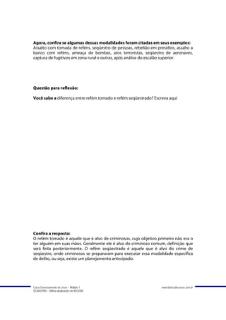 Agora, confira se algumas dessas modalidades foram citadas em seus exemplos:
Assalto com tomada de reféns, seqüestro de pessoas, rebelião em presídios, assalto a
banco com reféns, ameaça de bombas, atos terroristas, seqüestro de aeronaves,
captura de fugitivos em zona rural e outras, após análise do escalão superior.




Questão para reflexão:

Você sabe a diferença entre refém tomado e refém seqüestrado? Escreva aqui




Confira a resposta:
O refém tomado é aquele que é alvo de criminosos, cujo objetivo primeiro não era o
ter alguém em suas mãos. Geralmente ele é alvo do criminoso comum, definição que
será feita posteriormente. O refém seqüestrado é aquele que é alvo do crime de
seqüestro, onde criminosos se prepararam para executar essa modalidade específica
de delito, ou seja, existe um planejamento antecipado.




Curso Gerenciamento de crises – Módulo 1                           www.fabricadecursos.com.br
SENASP/MJ - Última atualização em 8/5/2008
 