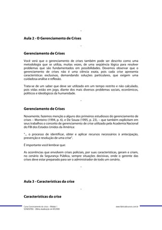 -

Aula 2 - O Gerenciamento de Crises
                                             -

Gerenciamento de Crises
Você verá que o gerenciamento de crises também pode ser descrito como uma
metodologia que se utiliza, muitas vezes, de uma seqüência lógica para resolver
problemas que são fundamentados em possibilidades. Devemos observar que o
gerenciamento de crises não é uma ciência exata, pois cada crise apresenta
características exclusivas, demandando soluções particulares, que exigem uma
cuidadosa análise e reflexão.

Trata-se de um saber que deve ser utilizado em um tempo restrito e não calculado,
pois vidas estão em jogo, diante dos mais diversos problemas sociais, econômicos,
políticos e ideológicos da humanidade.

                                             -

Gerenciamento de Crises
Novamente, fazemos menção a alguns dos primeiros estudiosos do gerenciamento de
crises – Monteiro (1994, p. 6), e De Souza (1995, p. 23), – que também explicitam em
seus trabalhos o conceito de gerenciamento de crise utilizado pela Academia Nacional
do FBI dos Estados Unidos da América:

“... o processo de identificar, obter e aplicar recursos necessários à antecipação,
prevenção e resolução de uma crise”.

É importante você lembrar que:

As ocorrências que envolvem crises policiais, por suas características, geram e criam,
no cenário da Segurança Pública, sempre situações decisivas, onde o gerente das
crises deve estar preparado para ser o administrador de todo um cenário.

                                             -



Aula 3 - Características da crise
                                             -

Características da crise

Curso Gerenciamento de crises – Módulo 1                             www.fabricadecursos.com.br
SENASP/MJ - Última atualização em 8/5/2008
 