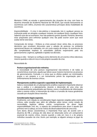 Monteiro (1994), ao estudar o gerenciamento das situações de crise, com base na
doutrina emanada da Academia Nacional do FBI (EUA), que estuda basicamente as
ocorrências com reféns, enumera três características principais desta modalidade de
ocorrência:

Imprevisibilidade – A crise é não-seletiva e inesperada, isto é, qualquer pessoa ou
instituição pode ser atingida a qualquer instante, em qualquer local, a qualquer hora.
Sabemos que ela vai acontecer, mas não podemos prever quando. Portanto, devemos
estar preparados para enfrentar qualquer crise. Ela pode ocorrer assim que você
acabar de ler este texto.

Compressão do tempo – Embora as crises possam durar vários dias, os processos
decisórios que envolvem discussões para a adoção de posturas no ambiente
operacional devem ser realizados, em um curto espaço de tempo. As ocorrências de
alta complexidade impõem às autoridades policiais responsáveis pelo seu
gerenciamento: urgência, agilidade e rapidez nas decisões.

Ameaça à vida – Sempre se configura como elemento de um evento crítico (decisivo),
mesmo quando a vida em risco é a do próprio causador da crise.

Necessidade de:

     Postura organizacional não-rotineira;
     A necessidade de uma postura organizacional não-rotineira é de todas as
     características essenciais, aquela que talvez cause maiores transtornos ao processo
     de gerenciamento. Contudo, é a única que os efeitos podem ser minimizados,
     graças a um preparo e a um treinamento prévio da organização para o
     enfrentamento de eventos críticos.

     Planejamento analítico especial e capacidade de implementação;
     Sobre a necessidade de um planejamento analítico especial é importante observar
     que a análise e o planejamento, durante o desenrolar de uma crise, são
     consideravelmente prejudicados por fatores, como a insuficiência de informações
     sobre o evento crítico, a intervenção da mídia e o tumulto de massa geralmente
     causado por situações dessa natureza.

     Considerações legais especiais.
     Finalmente, com relação às considerações legais especiais exigidas pelos eventos
     críticos, cabe ressaltar que, além de reflexões sobre temas, como: estado de
     necessidade, legítima defesa, estrito cumprimento do dever legal,
     responsabilidade civil, etc., o aspecto da competência para atuar é aquele que
     primeiro vem à cabeça, ao se ter notícia do desencadeamento de uma crise.
     Caro aluno, dessas características, é importante frisar que, de acordo com a
     doutrina do FBI, a ameaça de vida deve ser observada como um componente
     essencial do evento crítico, mesmo quando a vida em risco é a do próprio
     indivíduo causador da crise. Assim, por exemplo, se alguém ameaça se jogar do


Curso Gerenciamento de crises – Módulo 1                               www.fabricadecursos.com.br
SENASP/MJ - Última atualização em 8/5/2008
 