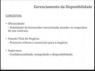 Gerenciamento da Disponibilidade CONCEITOS: Oficiosidade: - Habilidade de fornecedor terceirizado atender os requisitos de um contrato. Função Vital do Negócio - Processo críticos e essenciais para o negócio. Segurança - Confidencialidade, integridade e disponibilidade. 