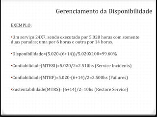 Gerenciamento da Disponibilidade EXEMPLO: Um serviço 24X7, sendo executado por 5.020 horas com somente duas paradas; uma por 6 horas e outra por 14 horas. Disponibilidade=(5.020-(6+14))/5.020X100=99.60% Confiabilidade(MTBSI)=5.020/2=2.510hs (Service Incidents) Confiabilidade(MTBF)=5.020-(6+14)/2=2.500hs (Failures) Sustentabilidade(MTRS)=(6+14)/2=10hs (Restore Service) 