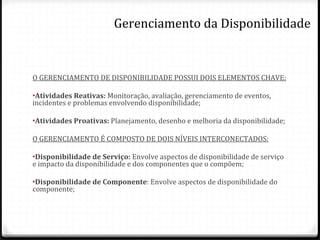 O GERENCIAMENTO DE DISPONIBILIDADE POSSUI DOIS ELEMENTOS CHAVE: Atividades Reativas:  Monitoração, avaliação, gerenciamento de eventos, incidentes e problemas envolvendo disponibilidade; Atividades Proativas:  Planejamento, desenho e melhoria da disponibilidade; O GERENCIAMENTO É COMPOSTO DE DOIS NÍVEIS INTERCONECTADOS: Disponibilidade de Serviço:  Envolve aspectos de disponibilidade de serviço e impacto da disponibilidade e dos componentes que o compõem; Disponibilidade de Componente : Envolve aspectos de disponibilidade do componente; Gerenciamento da Disponibilidade 