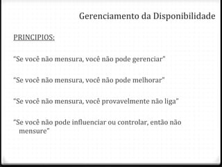Gerenciamento da Disponibilidade PRINCIPIOS: “ Se você não mensura, você não pode gerenciar” “ Se você não mensura, você não pode melhorar” “ Se você não mensura, você provavelmente não liga” “ Se você não pode influenciar ou controlar, então não mensure” 
