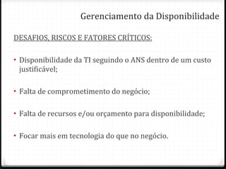 Gerenciamento da Disponibilidade DESAFIOS, RISCOS E FATORES CRÍTICOS: Disponibilidade da TI seguindo o ANS dentro de um custo justificável; Falta de comprometimento do negócio; Falta de recursos e/ou orçamento para disponibilidade; Focar mais em tecnologia do que no negócio. 