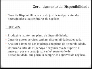 Gerenciamento da Disponibilidade Garantir Disponibilidade a custo justificável para atender necessidades atuais e futuras do negócio OBJETIVOS: Produzir e manter um plano de disponibilidade. Garantir que os serviços tenham disponibilidade adequada. Analisar o impacto das mudanças no plano de disponibilidade. Otimizar a infra de TI, serviço e organização de suporte a entregar, por um custo justo e nível sustentado de disponibilidade, que permita cumprir os objetivos do negócio. 