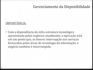 IMPORTÂNCIA: Com a dependência da infra-estrutura tecnológica apresentada pelos negócios atualmente, a operação está em um ponto que, se houver interrupção nos serviços fornecidos pelas áreas de tecnologia da informação, o negócio também é interrompido. Gerenciamento da Disponibilidade 