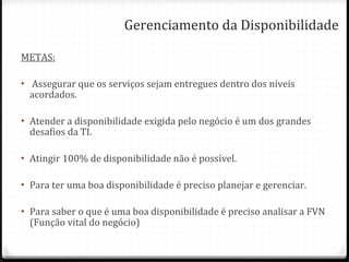 Gerenciamento da Disponibilidade METAS: Assegurar que os serviços sejam entregues dentro dos níveis acordados. Atender a disponibilidade exigida pelo negócio é um dos grandes desafios da TI. Atingir 100% de disponibilidade não é possível. Para ter uma boa disponibilidade é preciso planejar e gerenciar. Para saber o que é uma boa disponibilidade é preciso analisar a FVN (Função vital do negócio) 