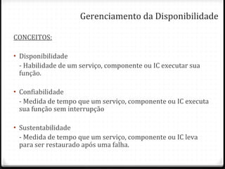 Gerenciamento da Disponibilidade CONCEITOS: Disponibilidade - Habilidade de um serviço, componente ou IC executar sua função. Confiabilidade - Medida de tempo que um serviço, componente ou IC executa sua função sem interrupção Sustentabilidade - Medida de tempo que um serviço, componente ou IC leva para ser restaurado após uma falha. 