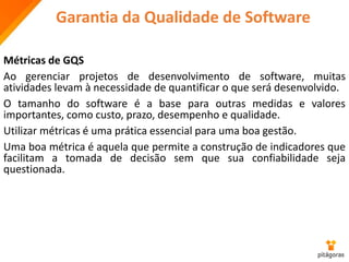 Garantia da Qualidade de Software
Métricas de GQS
Ao gerenciar projetos de desenvolvimento de software, muitas
atividades levam à necessidade de quantificar o que será desenvolvido.
O tamanho do software é a base para outras medidas e valores
importantes, como custo, prazo, desempenho e qualidade.
Utilizar métricas é uma prática essencial para uma boa gestão.
Uma boa métrica é aquela que permite a construção de indicadores que
facilitam a tomada de decisão sem que sua confiabilidade seja
questionada.
 