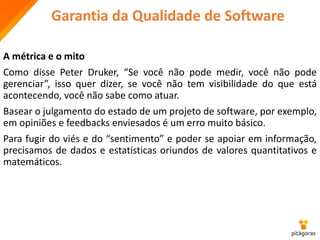 Garantia da Qualidade de Software
A métrica e o mito
Como disse Peter Druker, “Se você não pode medir, você não pode
gerenciar”, isso quer dizer, se você não tem visibilidade do que está
acontecendo, você não sabe como atuar.
Basear o julgamento do estado de um projeto de software, por exemplo,
em opiniões e feedbacks enviesados é um erro muito básico.
Para fugir do viés e do “sentimento” e poder se apoiar em informação,
precisamos de dados e estatísticas oriundos de valores quantitativos e
matemáticos.
 