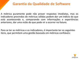 Garantia da Qualidade de Software
A métrica puramente pode não prover respostas imediatas, mas os
indicadores provindos de métricas sólidas podem dar um indício do que
está acontecendo e, comparando com informações e experiências
anteriores, dar uma visão do que pode vir a ocorrer no futuro.
Para se ter as métricas e os indicadores, é importante ter os seguintes
itens, que permitem uma gestão baseada em métricas confiáveis:
 