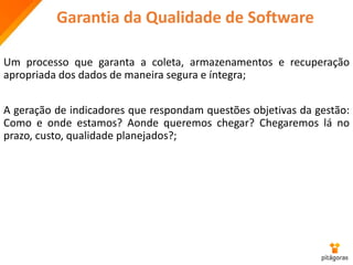 Garantia da Qualidade de Software
Um processo que garanta a coleta, armazenamentos e recuperação
apropriada dos dados de maneira segura e íntegra;
A geração de indicadores que respondam questões objetivas da gestão:
Como e onde estamos? Aonde queremos chegar? Chegaremos lá no
prazo, custo, qualidade planejados?;
 