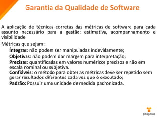 Garantia da Qualidade de Software
A aplicação de técnicas corretas das métricas de software para cada
assunto necessário para a gestão: estimativa, acompanhamento e
visibilidade;
Métricas que sejam:
Íntegras: não podem ser manipuladas indevidamente;
Objetivas: não podem dar margem para interpretação;
Precisas: quantificadas em valores numéricos precisos e não em
escala nominal ou subjetiva.
Confiáveis: o método para obter as métricas deve ser repetido sem
gerar resultados diferentes cada vez que é executado;
Padrão: Possuir uma unidade de medida padronizada.
 