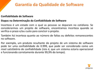 Garantia da Qualidade de Software
Confiabilidade de Software
Etapas na Determinação da Confiabilidade de Software
Incerteza é um estado com o qual as pessoas se deparam no cotidiano. Se
considerarmos um projeto de software, encontramos incerteza quando se
verifica o prazo e/ou custo para concluir o projeto.
Também há incerteza quanto ao número de faltas ou defeitos remanescentes
no software.
Por exemplo, um produto resultante do projeto de um sistema de software
pode ter uma confiabilidade de 0.999, que pode ser considerado como um
nível satisfatório de confiabilidade (isto é, que um sistema estaria operacional
e funcionando corretamente durante 99,9% do tempo).
 